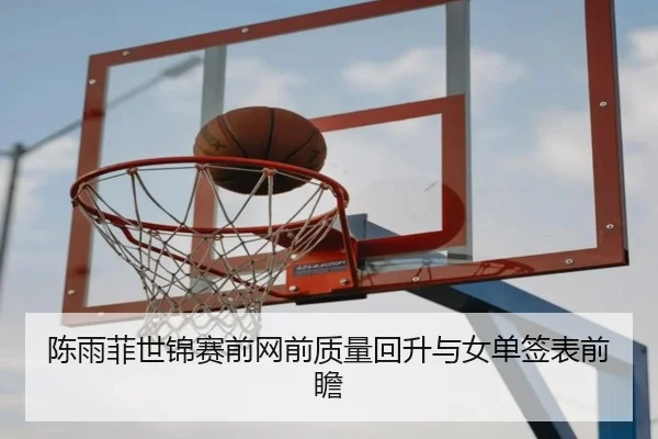 陈雨菲世锦赛前网前质量回升与女单签表前瞻
